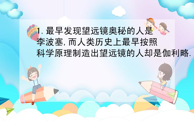 1.最早发现望远镜奥秘的人是李波塞,而人类历史上最早按照科学原理制造出望远镜的人却是伽利略.这里说明了什么问题