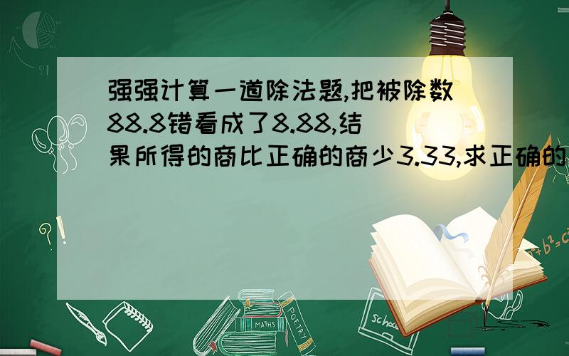 强强计算一道除法题,把被除数88.8错看成了8.88,结果所得的商比正确的商少3.33,求正确的 商