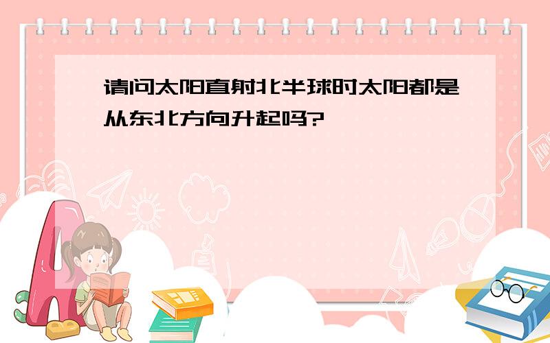 请问太阳直射北半球时太阳都是从东北方向升起吗?