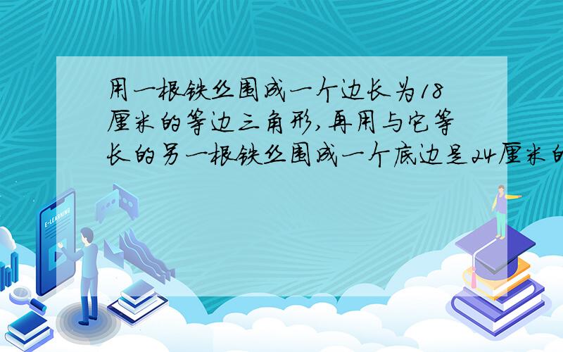 用一根铁丝围成一个边长为18厘米的等边三角形,再用与它等长的另一根铁丝围成一个底边是24厘米的等边三角