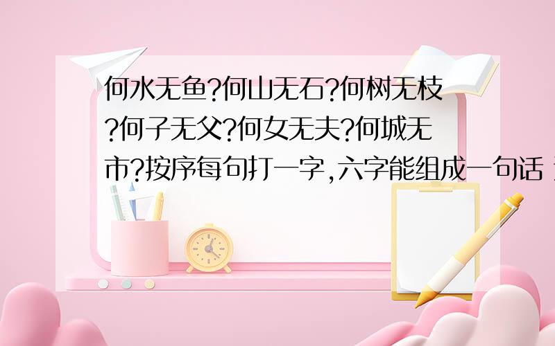 何水无鱼?何山无石?何树无枝?何子无父?何女无夫?何城无市?按序每句打一字,六字能组成一句话 这...