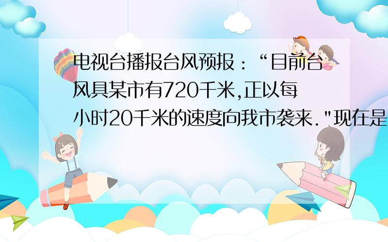 电视台播报台风预报：“目前台风具某市有720千米,正以每小时20千米的速度向我市袭来.