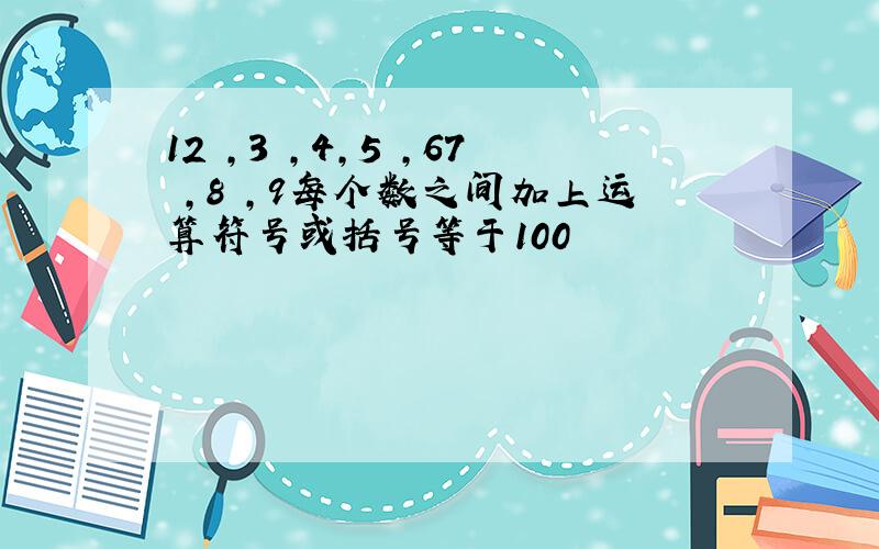 12 ,3 ,4,5 ,67 ,8 ,9每个数之间加上运算符号或括号等于100