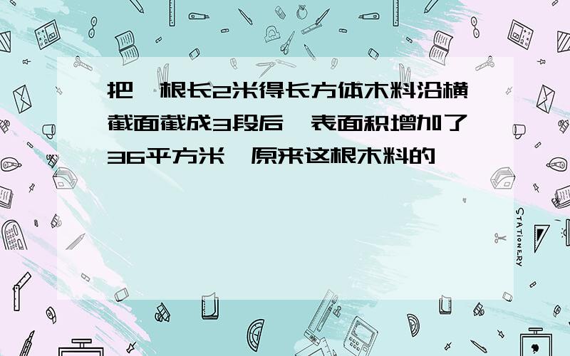 把一根长2米得长方体木料沿横截面截成3段后,表面积增加了36平方米,原来这根木料的