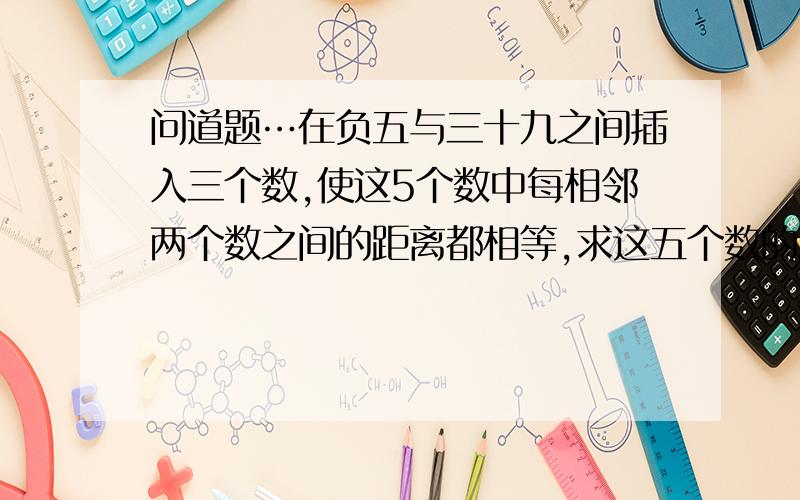 问道题…在负五与三十九之间插入三个数,使这5个数中每相邻两个数之间的距离都相等,求这五个数的和