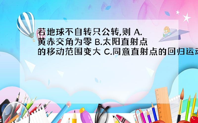 若地球不自转只公转,则 A.黄赤交角为零 B.太阳直射点的移动范围变大 C.同意直射点的回归运动周期仍为一年