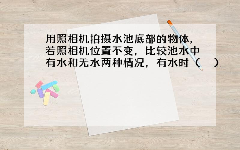 用照相机拍摄水池底部的物体，若照相机位置不变，比较池水中有水和无水两种情况，有水时（　　）