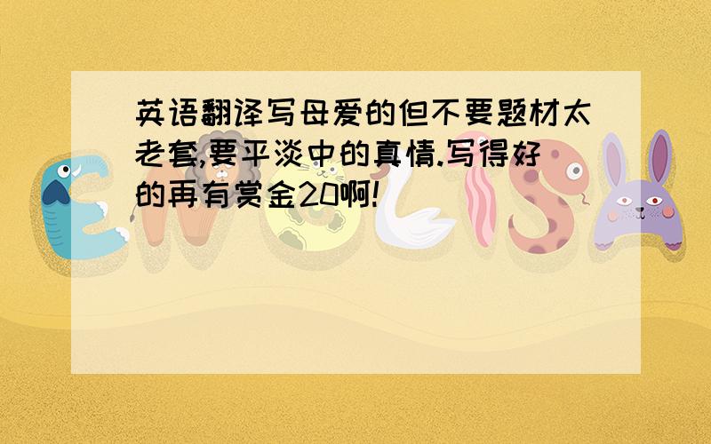 英语翻译写母爱的但不要题材太老套,要平淡中的真情.写得好的再有赏金20啊!