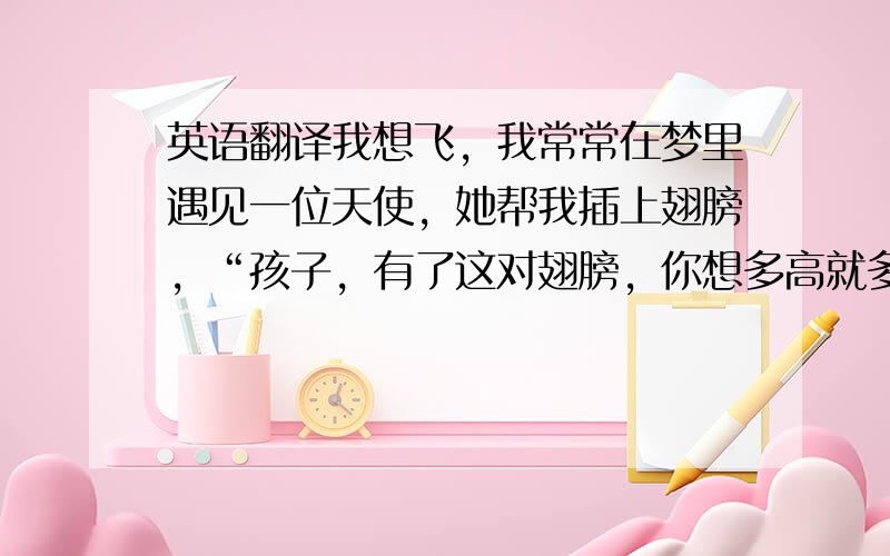 英语翻译我想飞，我常常在梦里遇见一位天使，她帮我插上翅膀，“孩子，有了这对翅膀，你想多高就多高，要多远就多远，它可以帮你