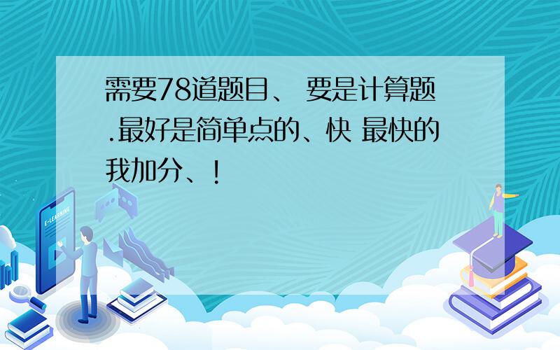 需要78道题目、 要是计算题.最好是简单点的、快 最快的我加分、!