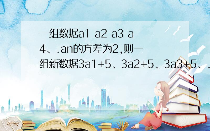 一组数据a1 a2 a3 a4、.an的方差为2,则一 组新数据3a1+5、3a2+5、3a3+5、.3an+5的 方差