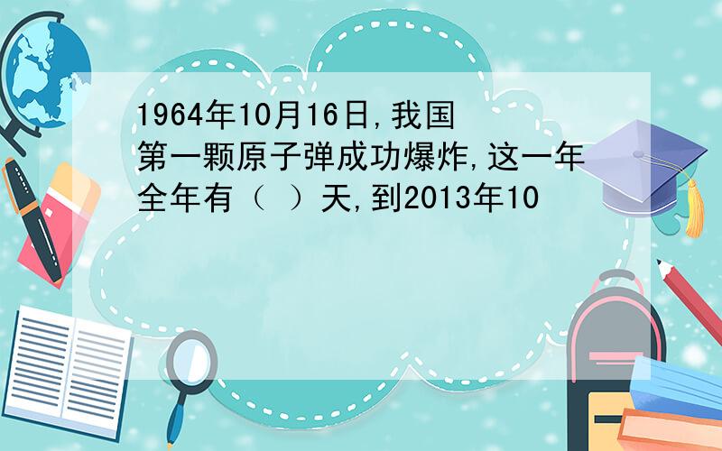 1964年10月16日,我国第一颗原子弹成功爆炸,这一年全年有（ ）天,到2013年10