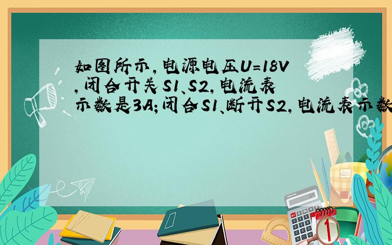 如图所示,电源电压U=18V,闭合开关S1、S2,电流表示数是3A；闭合S1、断开S2,电流表示数为1A,求：