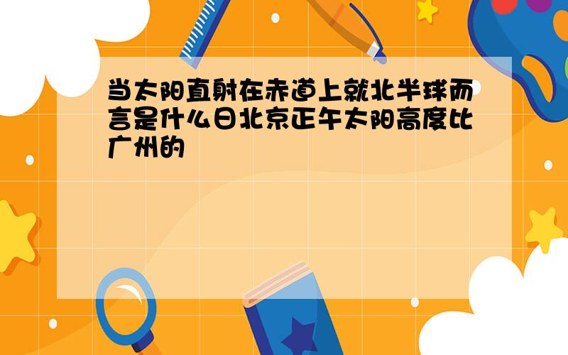 当太阳直射在赤道上就北半球而言是什么日北京正午太阳高度比广州的