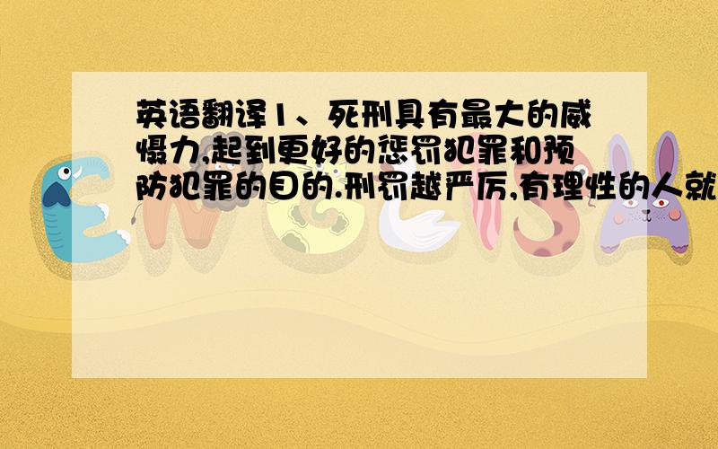 英语翻译1、死刑具有最大的威慑力,起到更好的惩罚犯罪和预防犯罪的目的.刑罚越严厉,有理性的人就越害怕,威吓作用就越大,而