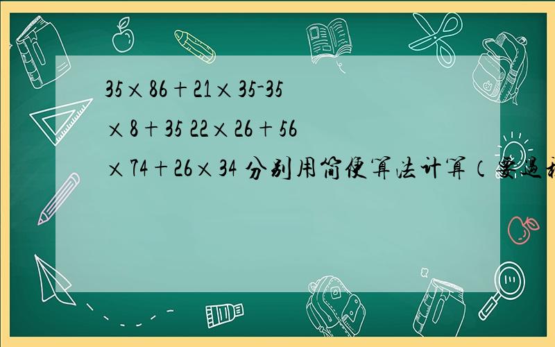 35×86+21×35-35×8+35 22×26+56×74+26×34 分别用简便算法计算（要过程）快一点,谢谢（对