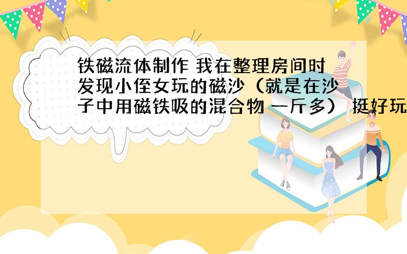 铁磁流体制作 我在整理房间时发现小侄女玩的磁沙（就是在沙子中用磁铁吸的混合物 一斤多） 挺好玩的