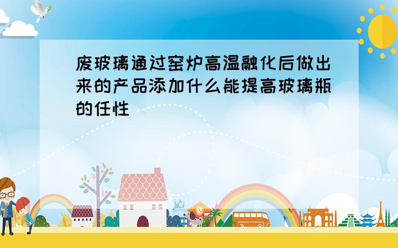 废玻璃通过窑炉高温融化后做出来的产品添加什么能提高玻璃瓶的任性