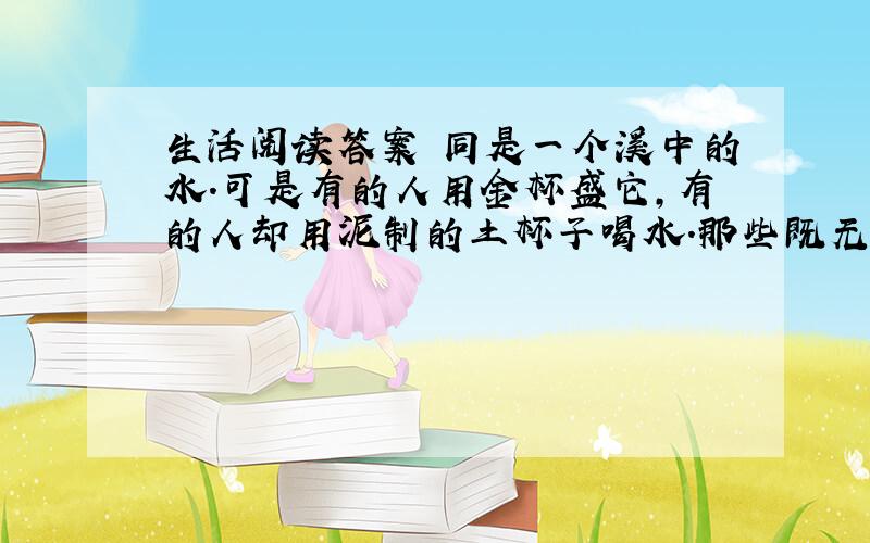 生活阅读答案 同是一个溪中的水.可是有的人用金杯盛它,有的人却用泥制的土杯子喝水.那些既无金杯又无土杯的人就只好用手捧水