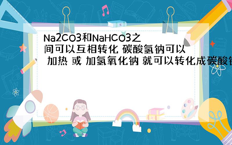 Na2CO3和NaHCO3之间可以互相转化 碳酸氢钠可以 加热 或 加氢氧化钠 就可以转化成碳酸钠