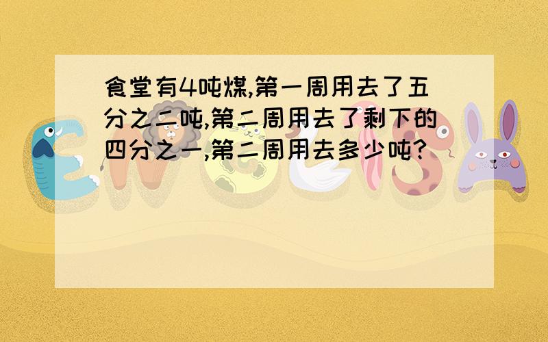 食堂有4吨煤,第一周用去了五分之二吨,第二周用去了剩下的四分之一,第二周用去多少吨?