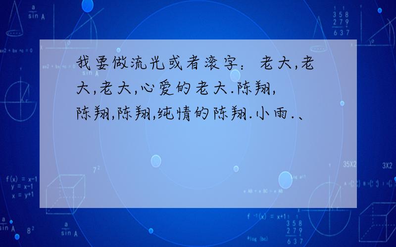 我要做流光或者滚字：老大,老大,老大,心爱的老大.陈翔,陈翔,陈翔,纯情的陈翔.小雨.、