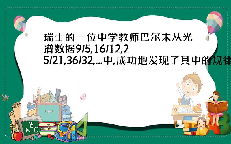 瑞士的一位中学教师巴尔末从光谱数据9/5,16/12,25/21,36/32,...中,成功地发现了其中的规律,从而得到