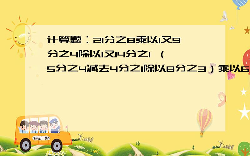 计算题：21分之8乘以1又9分之4除以1又14分之1 （5分之4减去4分之1除以8分之3）乘以6分之5