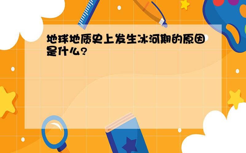 地球地质史上发生冰河期的原因是什么?