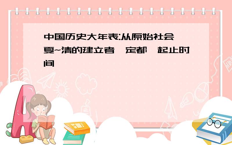 中国历史大年表:从原始社会、夏~清的建立者、定都、起止时间