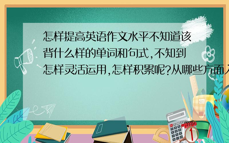 怎样提高英语作文水平不知道该背什么样的单词和句式,不知到怎样灵活运用,怎样积累呢?从哪些方面入手.读书当然要摘抄吧,但怎