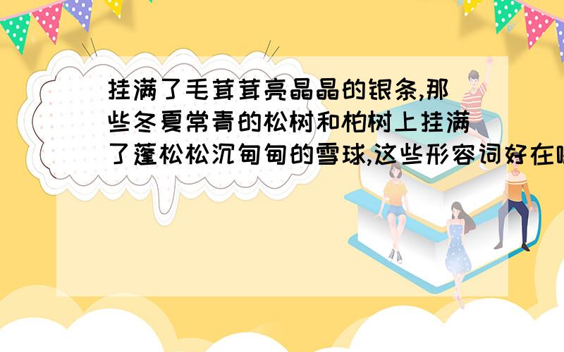 挂满了毛茸茸亮晶晶的银条,那些冬夏常青的松树和柏树上挂满了蓬松松沉甸甸的雪球,这些形容词好在哪里?毛茸茸亮晶晶蓬松松沉甸