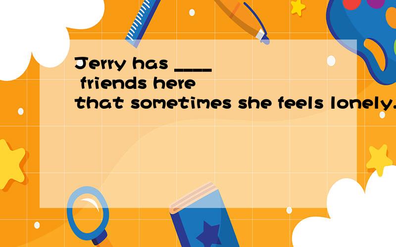 Jerry has ____ friends here that sometimes she feels lonely.