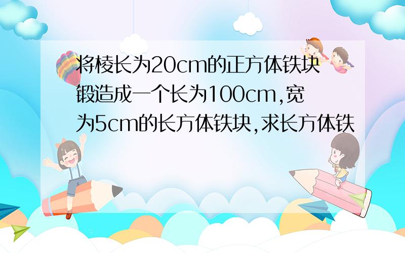 将棱长为20cm的正方体铁块锻造成一个长为100cm,宽为5cm的长方体铁块,求长方体铁