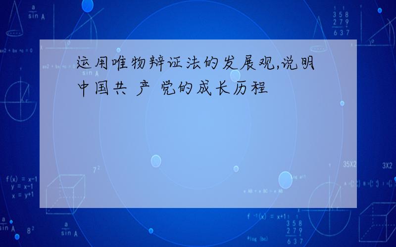 运用唯物辩证法的发展观,说明中国共 产 党的成长历程