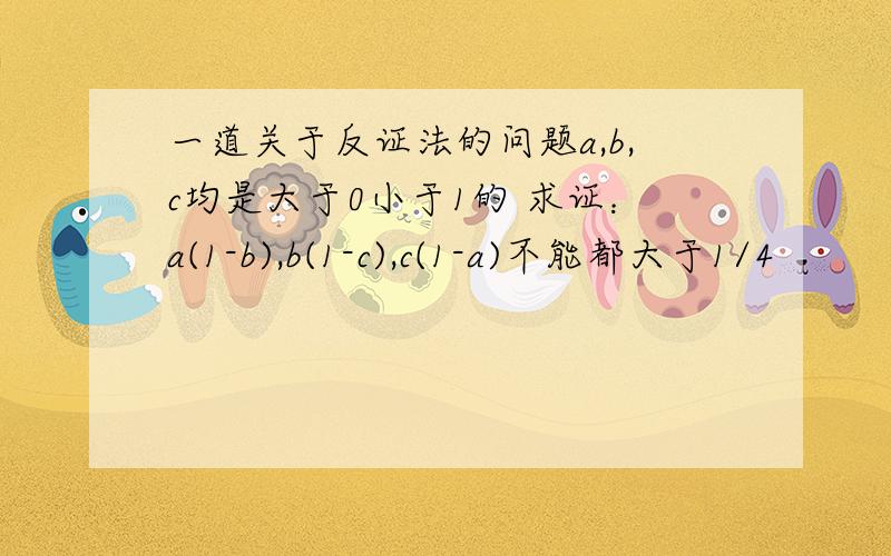 一道关于反证法的问题a,b,c均是大于0小于1的 求证：a(1-b),b(1-c),c(1-a)不能都大于1/4