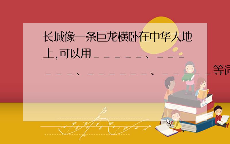 长城像一条巨龙横卧在中华大地上,可以用＿＿＿＿＿、＿＿＿＿＿＿、＿＿＿＿＿＿、＿＿＿＿＿等词语描绘它.