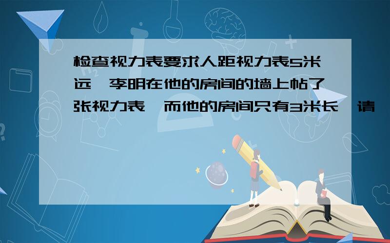 检查视力表要求人距视力表5米远,李明在他的房间的墙上帖了张视力表,而他的房间只有3米长,请