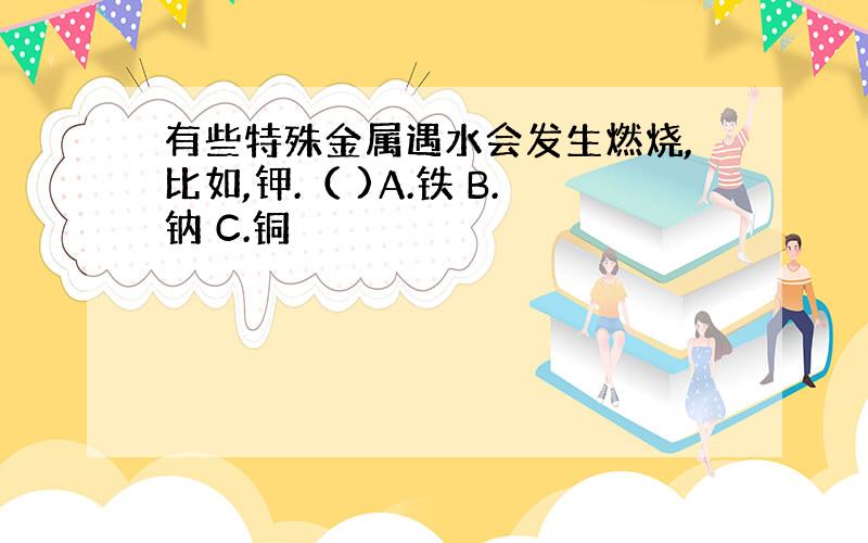 有些特殊金属遇水会发生燃烧,比如,钾.（ )A.铁 B.钠 C.铜