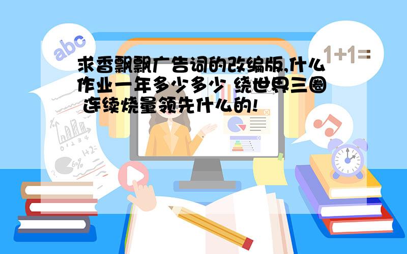 求香飘飘广告词的改编版,什么作业一年多少多少 绕世界三圈 连续烧量领先什么的!