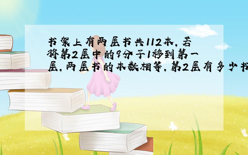 书架上有两层书共112本,若将第2层中的9分子1移到第一层,两层书的本数相等,第2层有多少书?