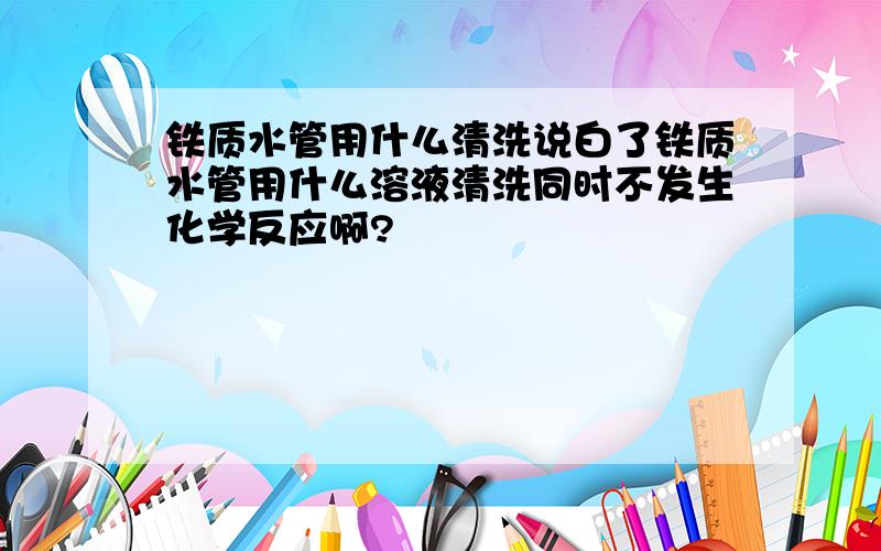 铁质水管用什么清洗说白了铁质水管用什么溶液清洗同时不发生化学反应啊?