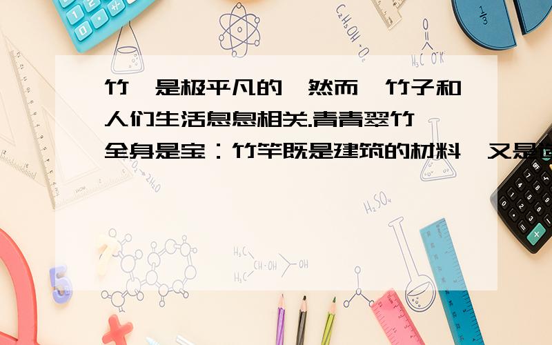 竹,是极平凡的,然而,竹子和人们生活息息相关.青青翠竹,全身是宝：竹竿既是建筑的材料,又是造纸的原料；竹皮可编织竹器；竹