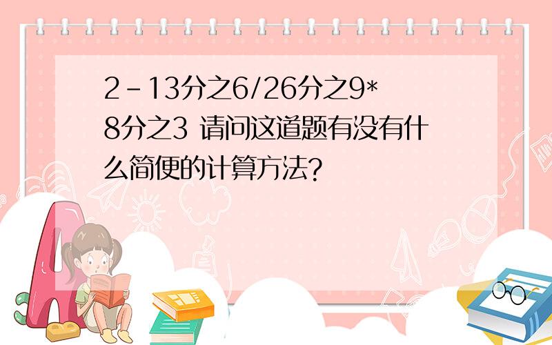 2-13分之6/26分之9*8分之3 请问这道题有没有什么简便的计算方法?