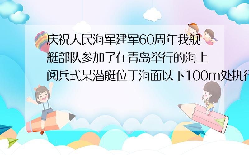 庆祝人民海军建军60周年我舰艇部队参加了在青岛举行的海上阅兵式某潜艇位于海面以下100m处执行水下警戒任务