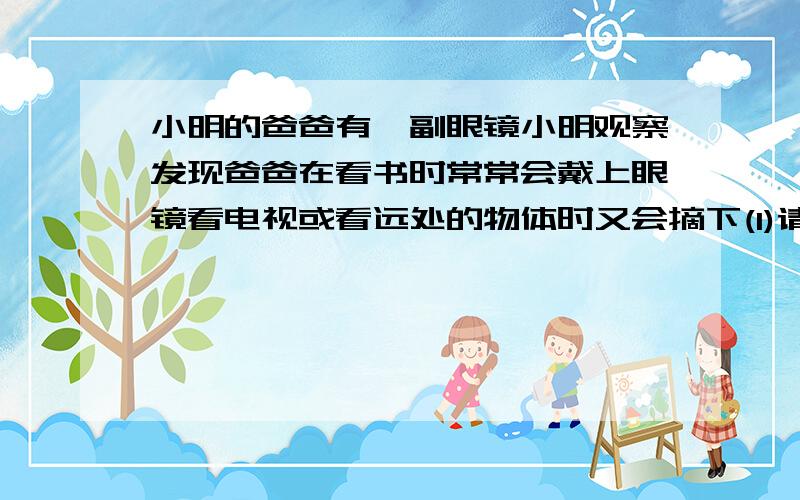 小明的爸爸有一副眼镜小明观察发现爸爸在看书时常常会戴上眼镜看电视或看远处的物体时又会摘下(1)请你...