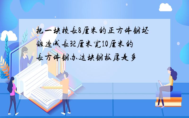 把一块棱长8厘米的正方体钢坯锻造成长32厘米宽10厘米的长方体钢办这块钢板厚是多