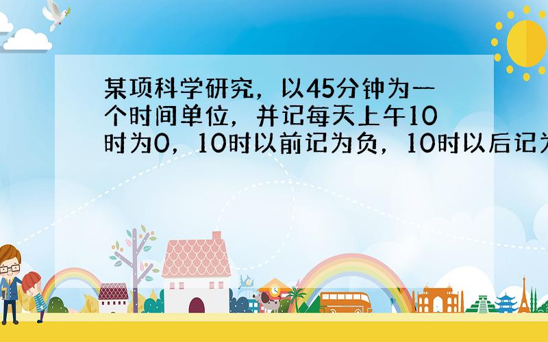 某项科学研究，以45分钟为一个时间单位，并记每天上午10时为0，10时以前记为负，10时以后记为正．例如9：15记为-1