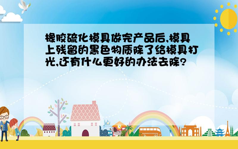 橡胶硫化模具做完产品后,模具上残留的黑色物质除了给模具打光,还有什么更好的办法去除?