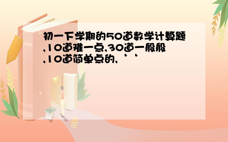 初一下学期的50道数学计算题,10道难一点,30道一般般,10道简单点的,‘‘